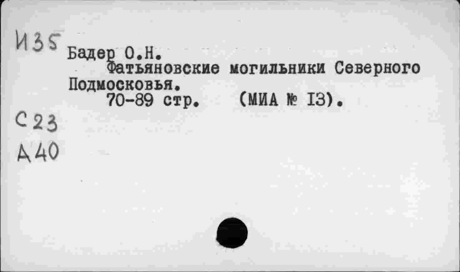 ﻿S Бадер о.н.
Фатьяновекие могильники Северного Подмосковья.
70-89 стр. (МИА № 13).
C2J
МО